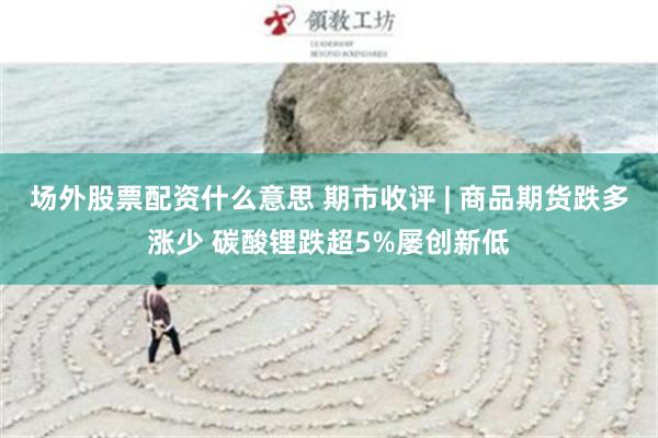 场外股票配资什么意思 期市收评 | 商品期货跌多涨少 碳酸锂跌超5%屡创新低