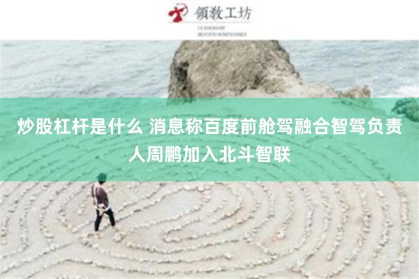 炒股杠杆是什么 消息称百度前舱驾融合智驾负责人周鹏加入北斗智联