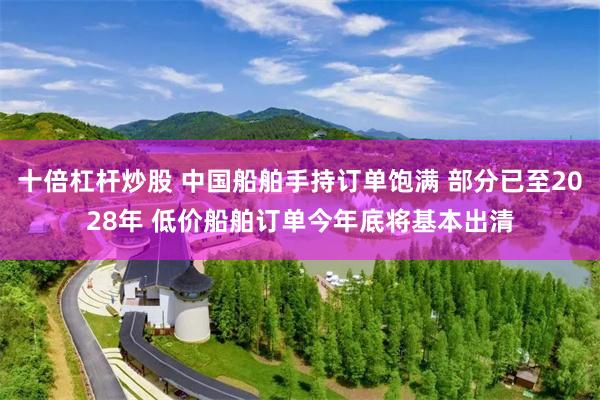 十倍杠杆炒股 中国船舶手持订单饱满 部分已至2028年 低价船舶订单今年底将基本出清