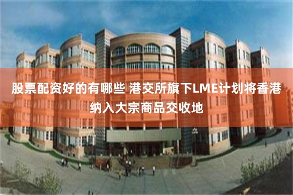 股票配资好的有哪些 港交所旗下LME计划将香港纳入大宗商品交收地