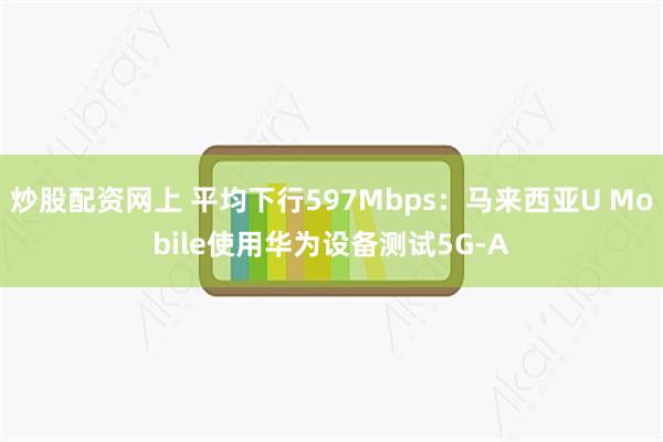 炒股配资网上 平均下行597Mbps：马来西亚U Mobile使用华为设备测试5G-A
