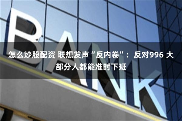 怎么炒股配资 联想发声“反内卷”：反对996 大部分人都能准时下班