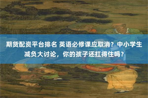期货配资平台排名 英语必修课应取消？中小学生减负大讨论，你的孩子还扛得住吗？