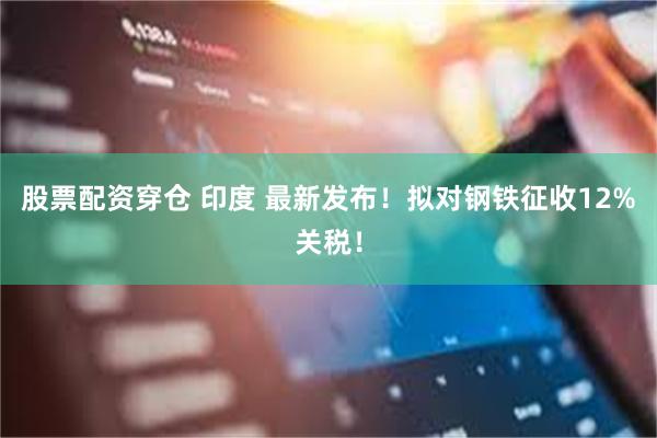 股票配资穿仓 印度 最新发布！拟对钢铁征收12%关税！
