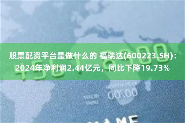 股票配资平台是做什么的 福瑞达(600223.SH)：2024年净利润2.44亿元，同比下降19.73%