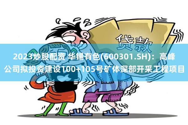 2023炒股配资 华锡有色(600301.SH)：高峰公司拟投资建设100+105号矿体深部开采工程项目