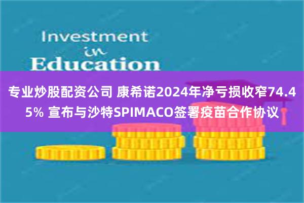 专业炒股配资公司 康希诺2024年净亏损收窄74.45% 宣布与沙特SPIMACO签署疫苗合作协议