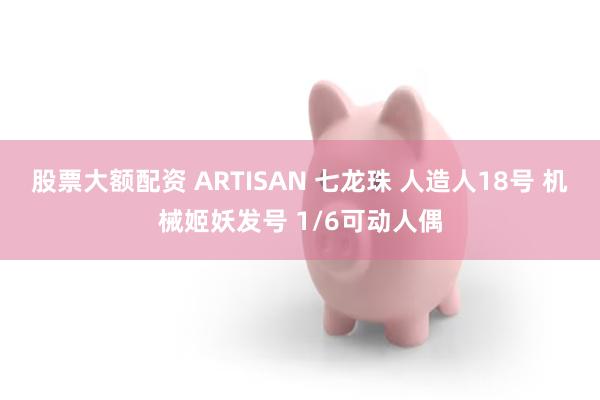 股票大额配资 ARTISAN 七龙珠 人造人18号 机械姬妖发号 1/6可动人偶