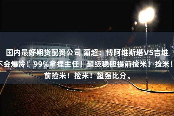国内最好期货配资公司 葡超：博阿维斯塔VS吉维森特 ，会不会爆冷！99%拿捏主任！超级稳胆提前捡米！捡米！超强比分。