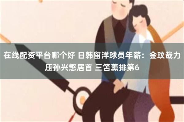 在线配资平台哪个好 日韩留洋球员年薪：金玟哉力压孙兴慜居首 三笘薰排第6