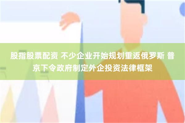 股指股票配资 不少企业开始规划重返俄罗斯 普京下令政府制定外企投资法律框架