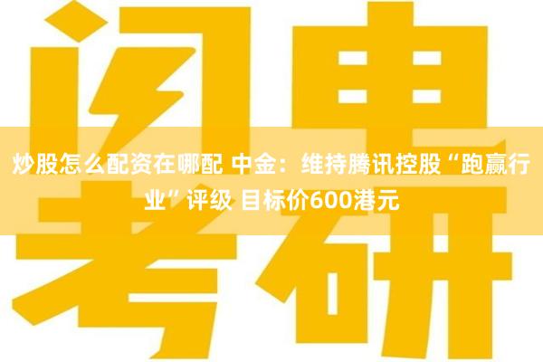 炒股怎么配资在哪配 中金：维持腾讯控股“跑赢行业”评级 目标价600港元