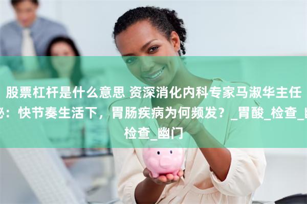 股票杠杆是什么意思 资深消化内科专家马淑华主任揭秘：快节奏生活下，胃肠疾病为何频发？_胃酸_检查_幽门