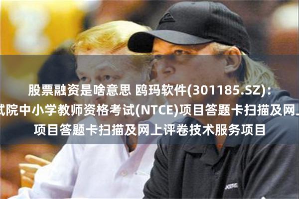股票融资是啥意思 鸥玛软件(301185.SZ)：中标教育部教育考试院中小学教师资格考试(NTCE)项目答题卡扫描及网上评卷技术服务项目