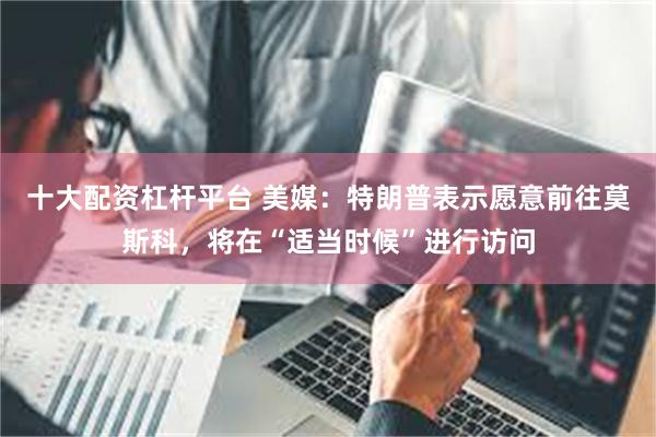 十大配资杠杆平台 美媒：特朗普表示愿意前往莫斯科，将在“适当时候”进行访问