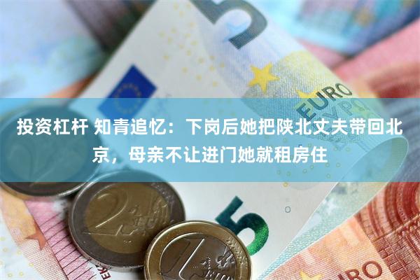 投资杠杆 知青追忆：下岗后她把陕北丈夫带回北京，母亲不让进门她就租房住