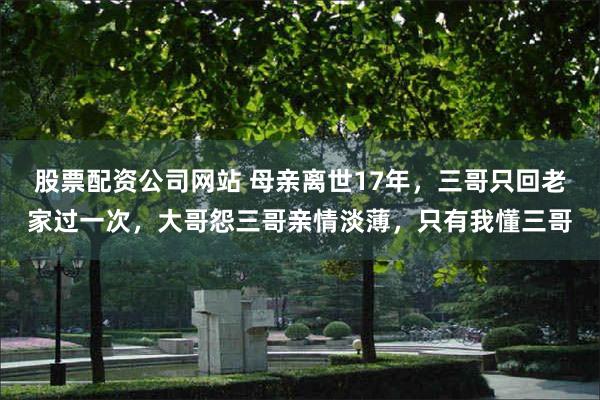 股票配资公司网站 母亲离世17年，三哥只回老家过一次，大哥怨三哥亲情淡薄，只有我懂三哥