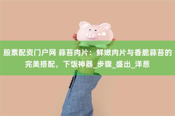 股票配资门户网 蒜苔肉片：鲜嫩肉片与香脆蒜苔的完美搭配，下饭神器_步骤_盛出_洋葱