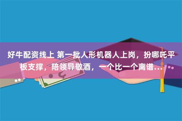好牛配资线上 第一批人形机器人上岗，扮哪吒平板支撑，陪领导敬酒，一个比一个离谱…