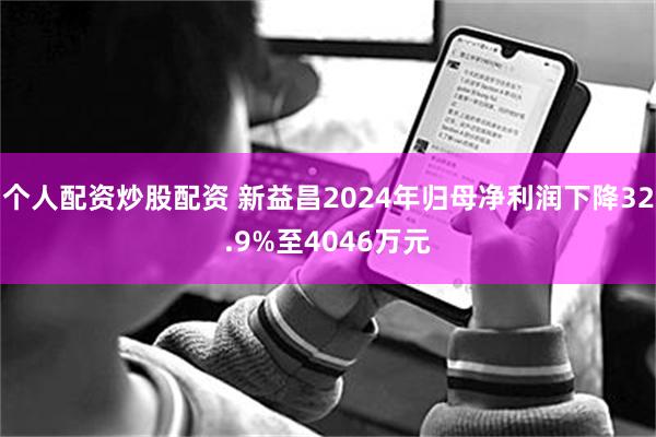 个人配资炒股配资 新益昌2024年归母净利润下降32.9%至4046万元