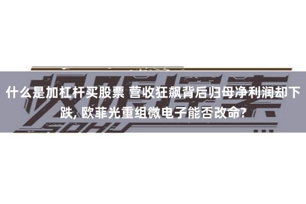 什么是加杠杆买股票 营收狂飙背后归母净利润却下跌, 欧菲光重组微电子能否改命?