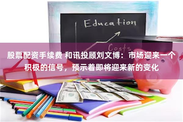 股票配资手续费 和讯投顾刘文博：市场迎来一个积极的信号，预示着即将迎来新的变化
