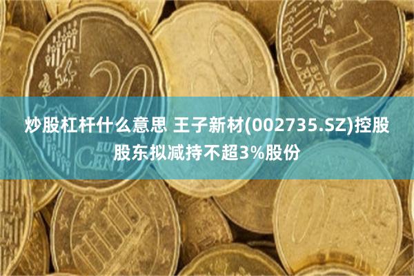 炒股杠杆什么意思 王子新材(002735.SZ)控股股东拟减持不超3%股份