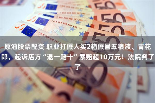 原油股票配资 职业打假人买2箱假冒五粮液、青花郎，起诉店方“退一赔十”索赔超10万元！法院判了