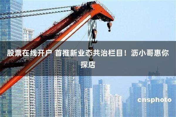 股票在线开户 首推新业态共治栏目！沥小哥惠你探店