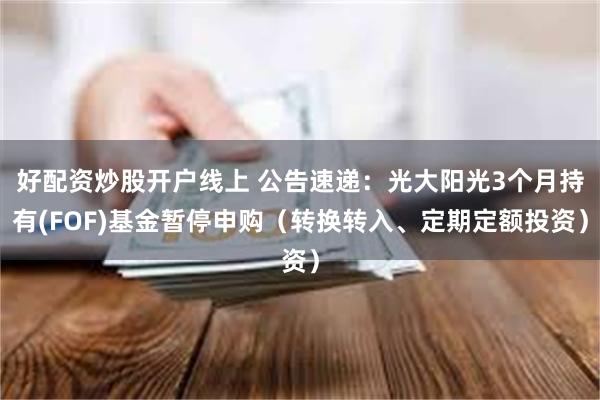 好配资炒股开户线上 公告速递：光大阳光3个月持有(FOF)基金暂停申购（转换转入、定期定额投资）
