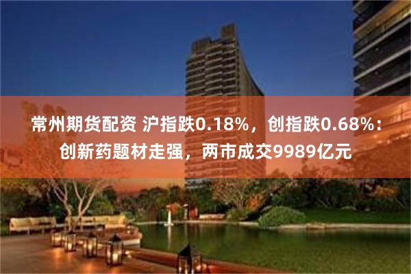 常州期货配资 沪指跌0.18%，创指跌0.68%：创新药题材走强，两市成交9989亿元