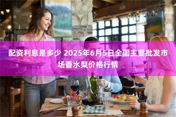 配资利息是多少 2025年6月5日全国主要批发市场香水梨价格行情
