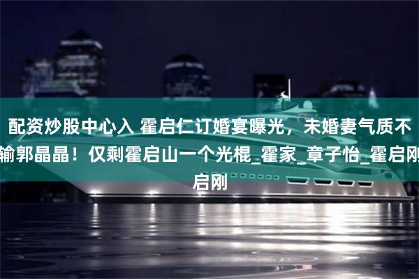 配资炒股中心入 霍启仁订婚宴曝光，未婚妻气质不输郭晶晶！仅剩霍启山一个光棍_霍家_章子怡_霍启刚