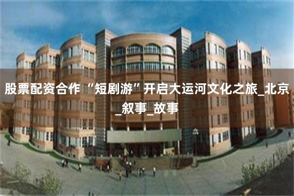 股票配资合作 “短剧游”开启大运河文化之旅_北京_叙事_故事