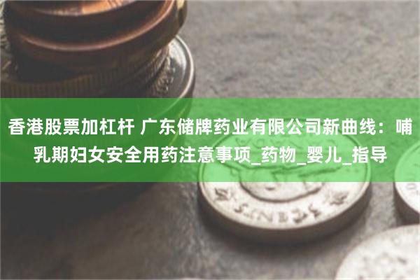香港股票加杠杆 广东储牌药业有限公司新曲线：哺乳期妇女安全用药注意事项_药物_婴儿_指导