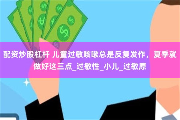 配资炒股杠杆 儿童过敏咳嗽总是反复发作，夏季就做好这三点_过敏性_小儿_过敏原