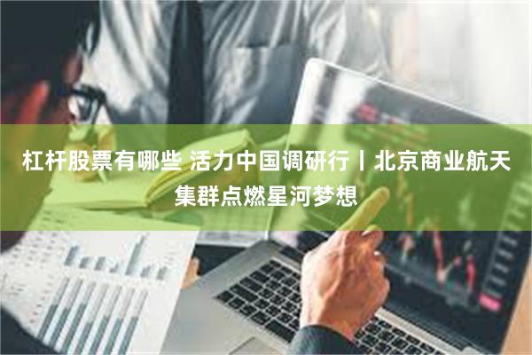 杠杆股票有哪些 活力中国调研行丨北京商业航天集群点燃星河梦想