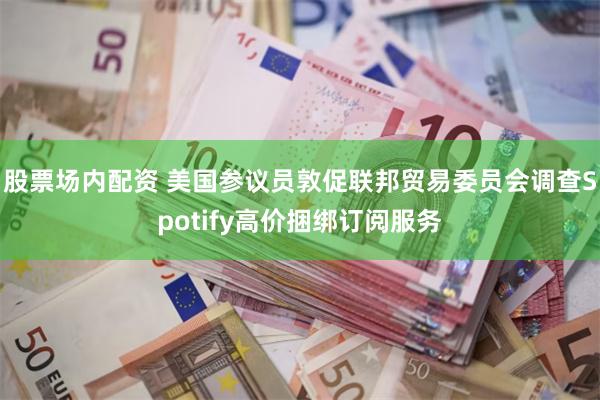 股票场内配资 美国参议员敦促联邦贸易委员会调查Spotify高价捆绑订阅服务