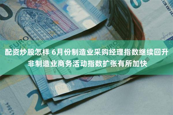 配资炒股怎样 6月份制造业采购经理指数继续回升 非制造业商务活动指数扩张有所加快