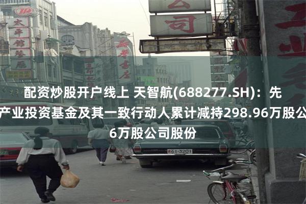 配资炒股开户线上 天智航(688277.SH)：先进制造产业投资基金及其一致行动人累计减持298.96万股公司股份