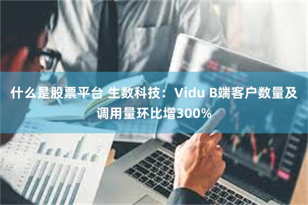 什么是股票平台 生数科技：Vidu B端客户数量及调用量环比增300%