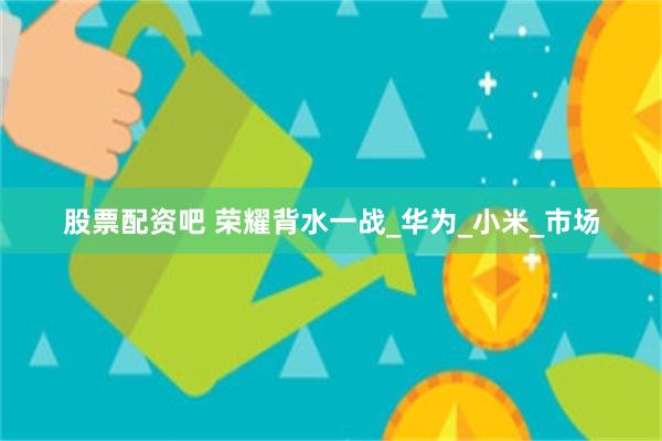 股票配资吧 荣耀背水一战_华为_小米_市场