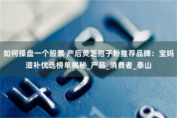 如何操盘一个股票 产后灵芝孢子粉推荐品牌：宝妈滋补优选榜单揭秘_产品_消费者_泰山
