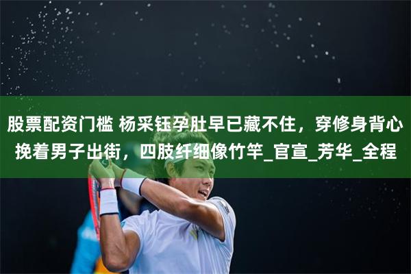 股票配资门槛 杨采钰孕肚早已藏不住，穿修身背心挽着男子出街，四肢纤细像竹竿_官宣_芳华_全程