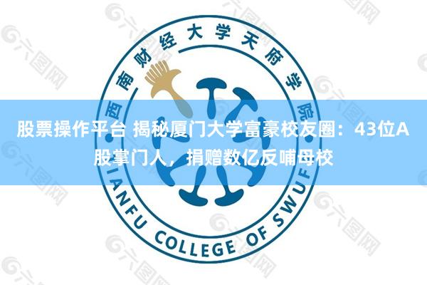 股票操作平台 揭秘厦门大学富豪校友圈：43位A股掌门人，捐赠数亿反哺母校
