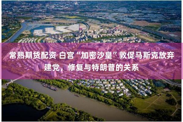 常熟期货配资 白宫“加密沙皇”敦促马斯克放弃建党，修复与特朗普的关系