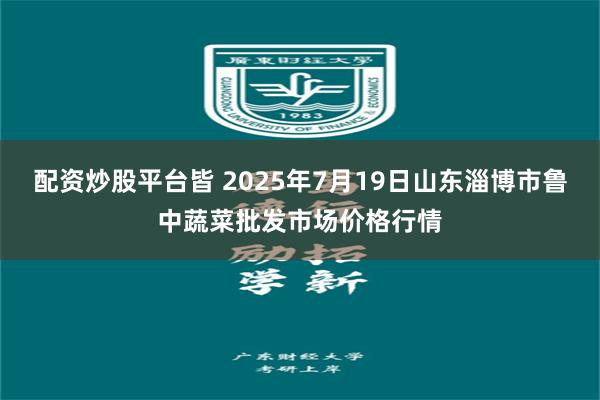 配资炒股平台皆 2025年7月19日山东淄博市鲁中蔬菜批发市场价格行情