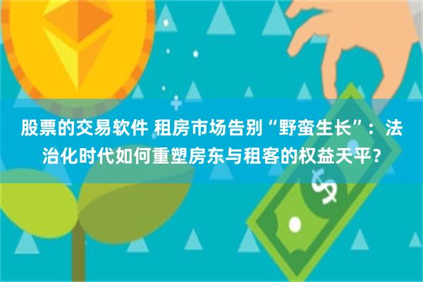 股票的交易软件 租房市场告别“野蛮生长”：法治化时代如何重塑房东与租客的权益天平？
