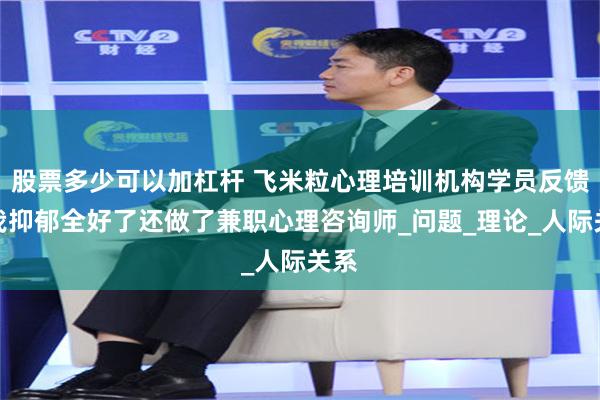 股票多少可以加杠杆 飞米粒心理培训机构学员反馈：我抑郁全好了还做了兼职心理咨询师_问题_理论_人际关系