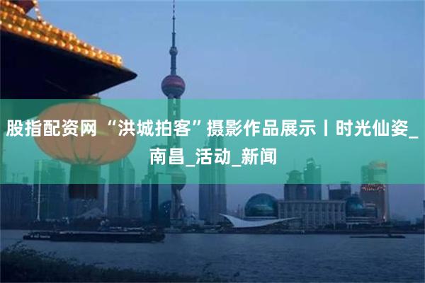 股指配资网 “洪城拍客”摄影作品展示丨时光仙姿_南昌_活动_新闻